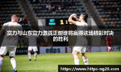富力与山东富力激战正酣谁将赢得这场精彩对决的胜利